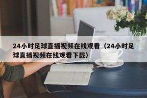 24小时足球直播视频在线观看（24小时足球直播视频在线观看下载）
