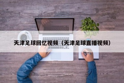 天津足球回忆视频（天津足球直播视频）
