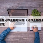 免费观看足球直播吧网址（足球直播免费观看视频网站）