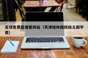 足球免费直播看网站（天津格林国际幼儿园学费）