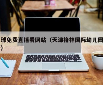 足球免费直播看网站（天津格林国际幼儿园学费）