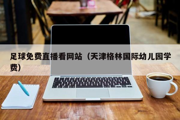 足球免费直播看网站(天津格林国际幼儿园学费)
