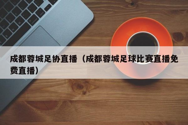 成都蓉城足协直播(成都蓉城足球比赛直播免费直播)